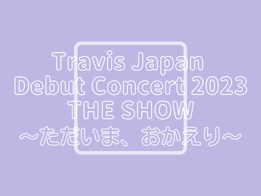 Travis Japan Debut Concert Tour 2023 THE SHOW ～ただいま、おかえり 